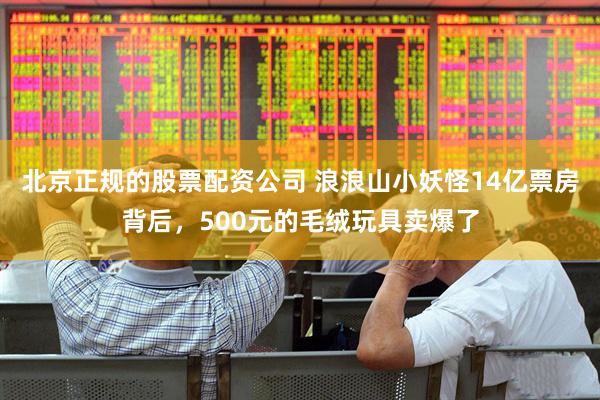 北京正规的股票配资公司 浪浪山小妖怪14亿票房背后，500元的毛绒玩具卖爆了