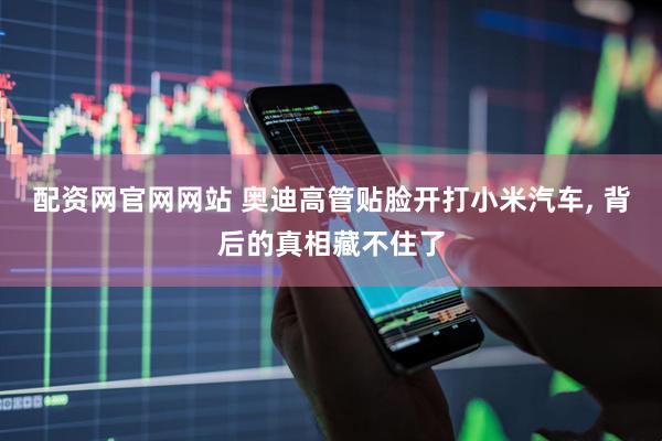 配资网官网网站 奥迪高管贴脸开打小米汽车, 背后的真相藏不住了
