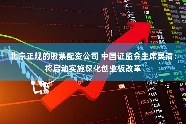北京正规的股票配资公司 中国证监会主席吴清：将启动实施深化创业板改革