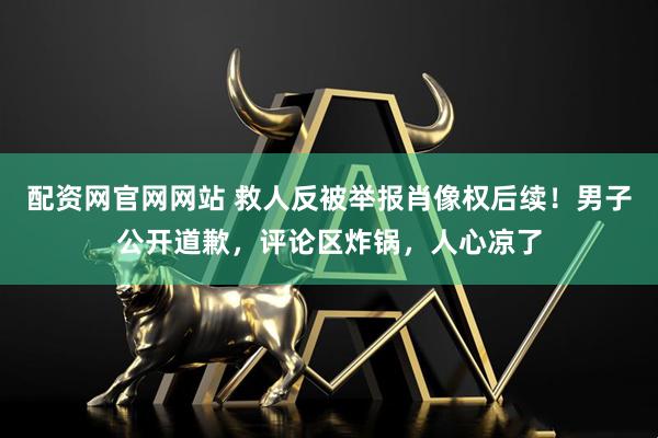 配资网官网网站 救人反被举报肖像权后续！男子公开道歉，评论区炸锅，人心凉了