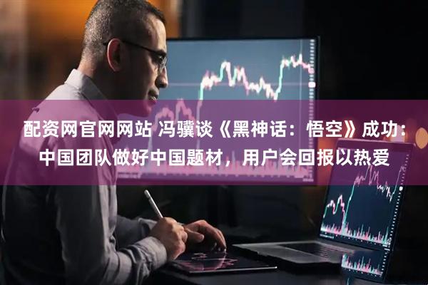 配资网官网网站 冯骥谈《黑神话：悟空》成功：中国团队做好中国题材，用户会回报以热爱
