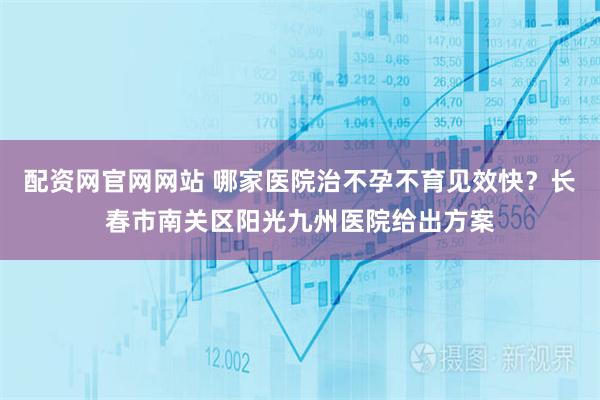 配资网官网网站 哪家医院治不孕不育见效快？长春市南关区阳光九州医院给出方案