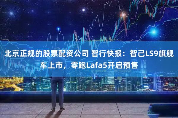 北京正规的股票配资公司 智行快报：智己LS9旗舰车上市，零跑Lafa5开启预售
