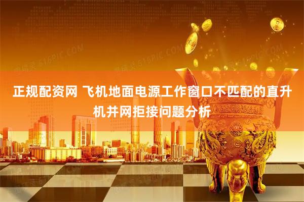 正规配资网 飞机地面电源工作窗口不匹配的直升机并网拒接问题分析