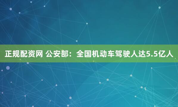 正规配资网 公安部：全国机动车驾驶人达5.5亿人