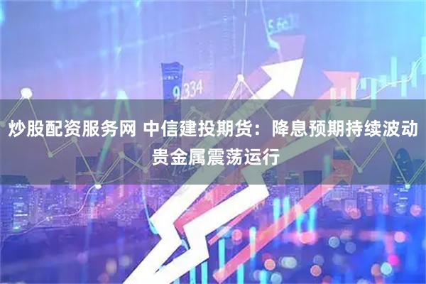 炒股配资服务网 中信建投期货：降息预期持续波动 贵金属震荡运行