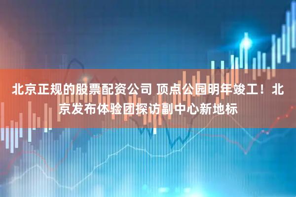 北京正规的股票配资公司 顶点公园明年竣工！北京发布体验团探访副中心新地标