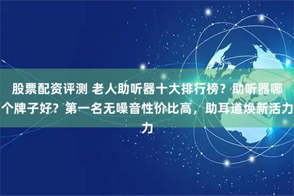 股票配资评测 老人助听器十大排行榜？助听器哪个牌子好？第一名无噪音性价比高，助耳道焕新活力
