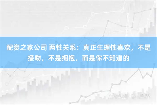 配资之家公司 两性关系：真正生理性喜欢，不是接吻，不是拥抱，而是你不知道的