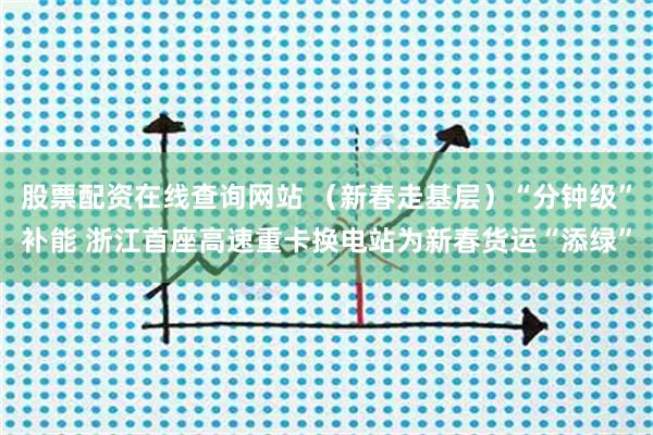 股票配资在线查询网站 （新春走基层）“分钟级”补能 浙江首座高速重卡换电站为新春货运“添绿”