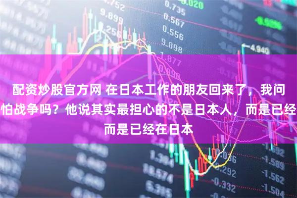 配资炒股官方网 在日本工作的朋友回来了，我问他那边怕战争吗？他说其实最担心的不是日本人，而是已经在日本