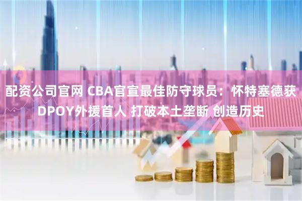 配资公司官网 CBA官宣最佳防守球员：怀特塞德获DPOY外援首人 打破本土垄断 创造历史
