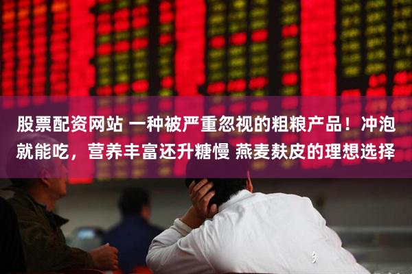 股票配资网站 一种被严重忽视的粗粮产品！冲泡就能吃，营养丰富还升糖慢 燕麦麸皮的理想选择