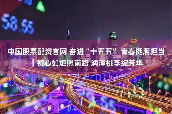 中国股票配资官网 奋进“十五五” 青春挺膺担当｜初心如炬照前路 润泽桃李绽芳华