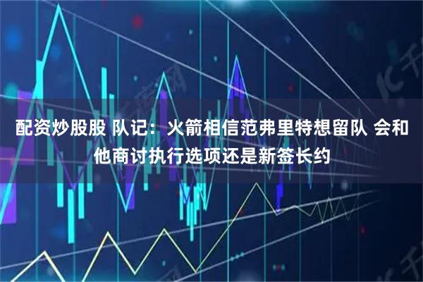 配资炒股股 队记：火箭相信范弗里特想留队 会和他商讨执行选项还是新签长约