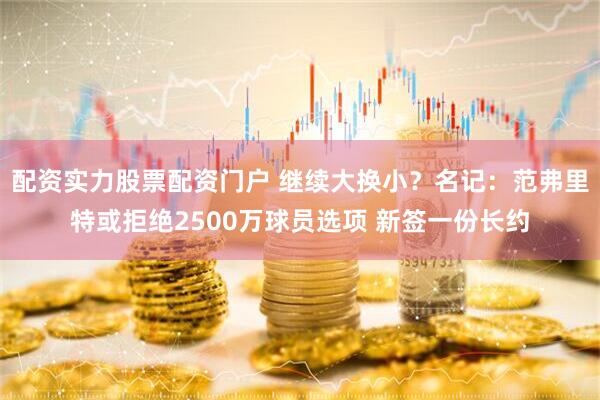 配资实力股票配资门户 继续大换小？名记：范弗里特或拒绝2500万球员选项 新签一份长约