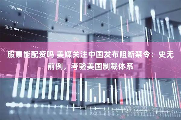 股票能配资吗 美媒关注中国发布阻断禁令：史无前例，考验美国制裁体系