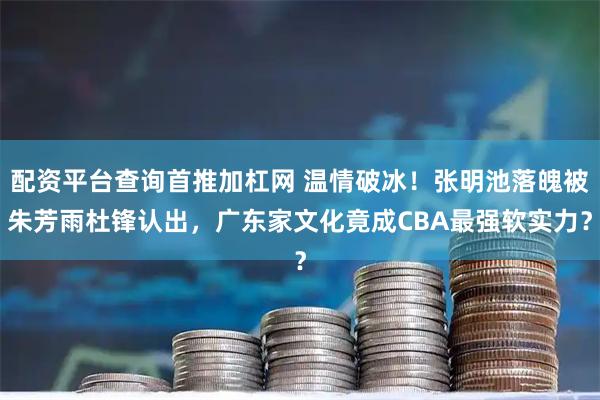 配资平台查询首推加杠网 温情破冰！张明池落魄被朱芳雨杜锋认出，广东家文化竟成CBA最强软实力？