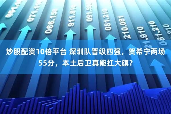 炒股配资10倍平台 深圳队晋级四强，贺希宁两场55分，本土后卫真能扛大旗？