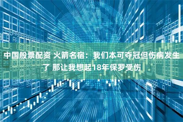 中国股票配资 火箭名宿：我们本可夺冠但伤病发生了 那让我想起18年保罗受伤