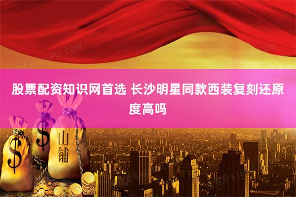 股票配资知识网首选 长沙明星同款西装复刻还原度高吗