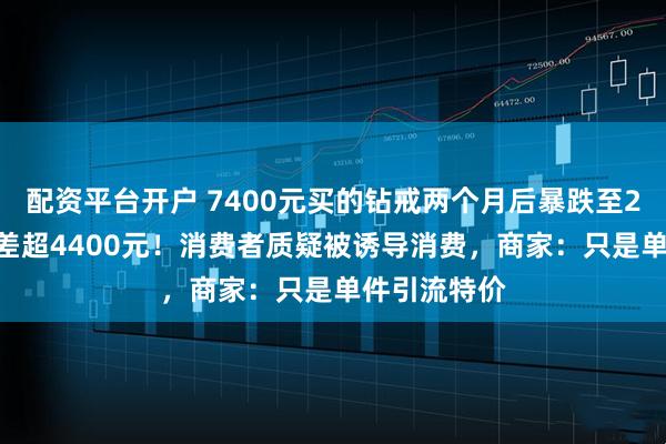 配资平台开户 7400元买的钻戒两个月后暴跌至2990元，价差超4400元！消费者质疑被诱导消费，商家：只是单件引流特价
