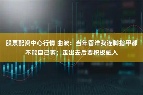 股票配资中心行情 曲波：当年留洋我连脚指甲都不能自己剪；走出去后要积极融入