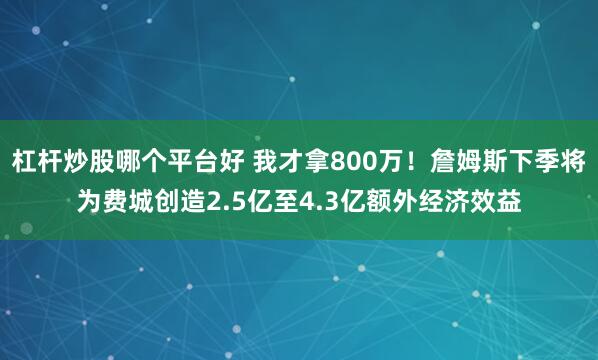 杠杆炒股哪个平台好 我才拿800万！詹姆斯下季将为费城创造2.5亿至4.3亿额外经济效益