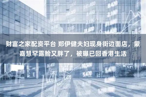 财富之家配资平台 郑伊健夫妇现身街边面店，蒙嘉慧罕露脸又胖了，被曝已回香港生活