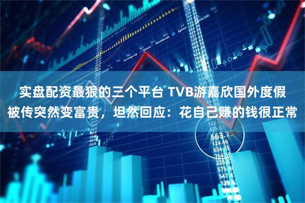 实盘配资最狠的三个平台 TVB游嘉欣国外度假被传突然变富贵，坦然回应：花自己赚的钱很正常